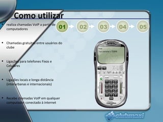 Como utilizar realiza chamadas VoIP a partir de computadores Chamadas gratuitas entre usuários do clube Ligações para telefones Fixos e Celulares Ligações locais e longa distância (interurbanas e internacionais) Recebe chamadas VoIP em qualquer computador conectado à internet 01 02 03 04 05 