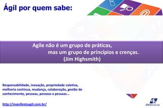 Ágil por quem sabe:
Agile não é um grupo de práticas,
mas um grupo de princípios e crenças.
(Jim Highsmith)
Responsabilidade, inovação, propriedade coletiva,
melhoria contínua, mudança, colaboração, gestão de
conhecimento, pessoas, pessoas e pessoas...
http://manifestoagil.com.br/
 