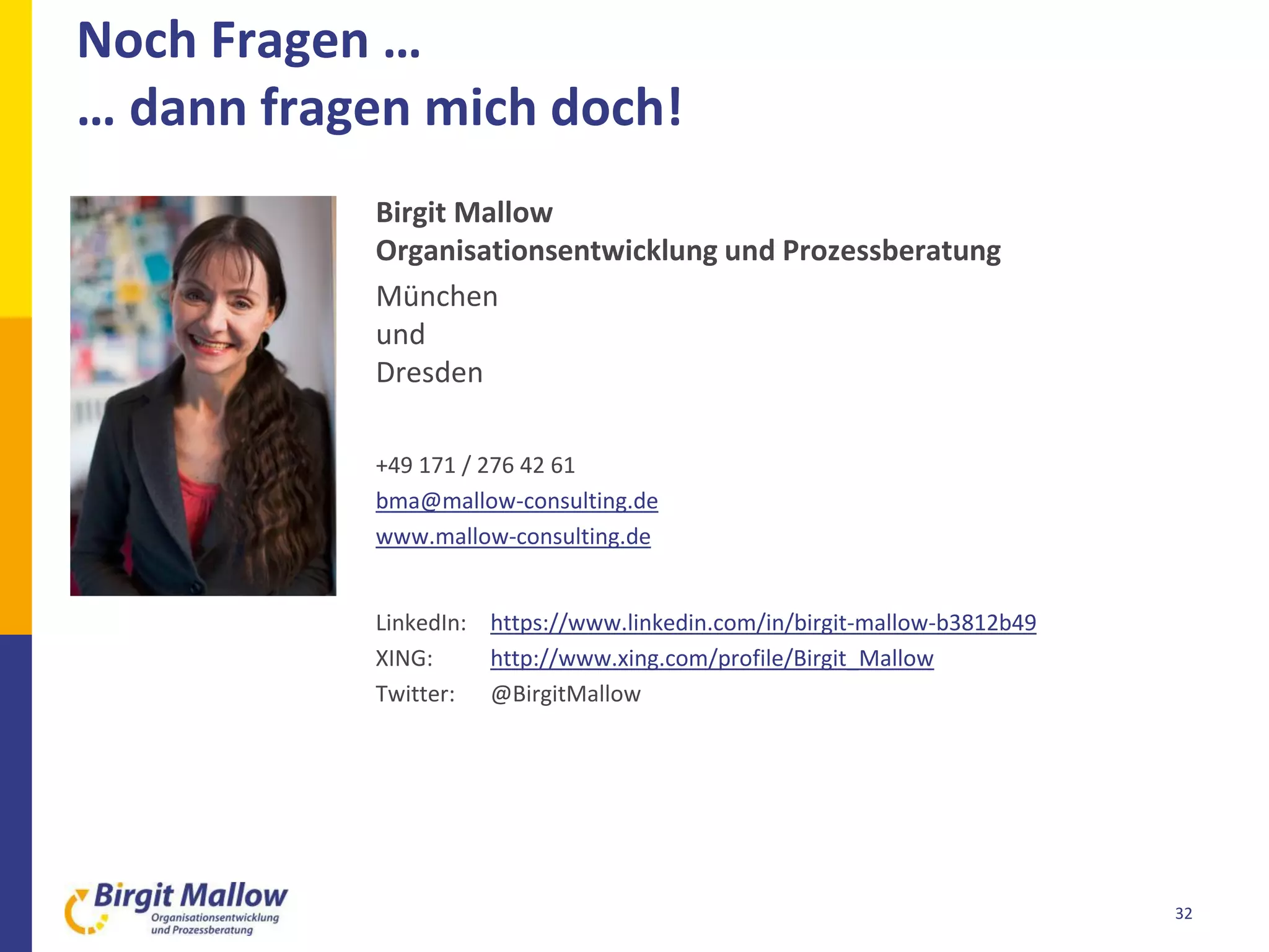 Noch Fragen …
… dann fragen mich doch!
32
Birgit Mallow
Organisationsentwicklung und Prozessberatung
München
und
Dresden
+49 171 / 276 42 61
bma@mallow-consulting.de
www.mallow-consulting.de
LinkedIn: https://www.linkedin.com/in/birgit-mallow-b3812b49
XING: http://www.xing.com/profile/Birgit_Mallow
Twitter: @BirgitMallow
 
