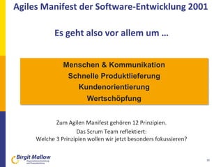 30
 Individuen und Interaktionen mehr als Prozesse und Werkzeuge
 Funktionierende Software mehr als umfassende Dokumentation
 Zusammenarbeit mit dem Kunden mehr als Vertragsverhandlung
 Reagieren auf Veränderung mehr als das Befolgen eines Plans
Zum Agilen Manifest gehören 12 Prinzipien.
Das Scrum Team reflektiert:
Welche 3 Prinzipien wollen wir jetzt besonders fokussieren?
Menschen & Kommunikation
Schnelle Produktlieferung
Kundenorientierung
Wertschöpfung
Agiles Manifest der Software-Entwicklung 2001
Es geht also vor allem um …
 