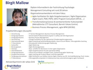 Projekterfahrungen (Auswahl)
 Versicherung – IT-Service Management, Business Process Management
 Fertigungsindustrie – Konzernweite Professionalisierung der IT, Aufbau der CIO-Organisation
 Fertigungsindustrie – Business Process Management
 Versicherung – Change Facilitation für den optimierten Schadenregulierungsprozess
 Internationale Bank – Agile Entwicklung fachlicherBankprodukte, interim Scrum Master, Führungskräfte-Coaching
 IT-Dienstleister – Konzeptuelle Vorbereitung agiler Skalierung
 Auskunftei – Agile Skalierung
 Beratungsteam – Agiler Beratungsprozess
 StartUps – Basis schaffen für Wachstum in einer agilen Organisation
 Vertriebsbereich – Agile Vorgehensweisen für den operativen Alltag
 Fertigungsindustrie – Interim Scrum Master und Agile Coach, Vorbereitung agiler Skalierung
 Energieunternehmen – Agile Coaching der Product Owner und Führungskräfte
 Fertigungsunternehmen – Agile Facilitation zum Aufbau interner Agiler Coaches aus OE, Vertrieb/Marketing, Prod.-Vorber.
 IT-Dienstleister – Führungskräfte entwickeln im Selbstversuch das unternehmenseigene agile Framework
Netzwerkpartnerin der wibas GmbH
Birgit Mallow
33
Diplom-Informatikerin der Fachrichtung Psychologie
Management Consulting seit rund 20 Jahren
Organisationsentwicklerin mit dem Fokus
 Agile Facilitation für Agile Vorgehensweisen / Agile Organisation
(Agile Coach, PSM, PSPO, SAFe Program Consultant (SPC4), …)
 Transformationsprozesse & werteorientierter Kulturwandel
(Akkreditierter CTT Consultant, Barrett Values Centre)
 Business Process Management, agile BPM (OECB2)
 