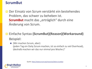 ScrumBut
 Der Einsatz von Scrum verstärkt ein bestehendes
Problem, das schwer zu beheben ist.
ScrumBut macht das „erträglich“ durch eine
Änderung von Scrum.
 Einfache Syntax (ScrumBut)(Reason)(Workaround)
Beispiel:
 (Wir machen Scrum, aber)
(jeden Tag ein Daily Scrum machen, ist so einfach zu viel Overhead),
(deshalb machen wir das nur einmal pro Woche.)"
8
Quelle: https://www.scrum.org/resources/what-scrumbut
 