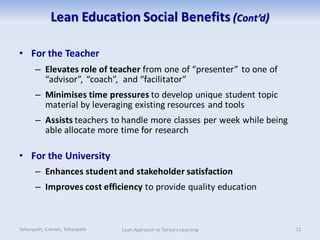 Lean Education Social Benefits (Cont’d)
• For the Teacher
– Elevates role of teacher from one of “presenter” to one of
“advisor”, “coach”, and “facilitator”
– Minimises time pressures to develop unique student topic
material by leveraging existing resources and tools
– Assists teachers to handle more classes per week while being
able allocate more time for research
• For the University
– Enhances student and stakeholder satisfaction
– Improves cost efficiency to provide quality education
Yahanpath, Coenen, Yahanpath Lean Approach to Tertiary Learning 12
 