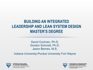 David Cochran, Ph.D.
Gordon Schmidt, Ph.D.
Jason Barnes, M.S.
Indiana University-Purdue University Fort Wayne
BUILDING AN INTEGRATED
LEADERSHIP AND LEAN SYSTEM DESIGN
MASTER’S DEGREE
 