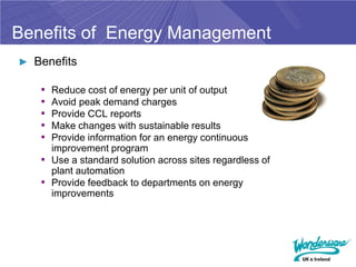 Benefits of Energy Management
► Benefits

   ▪ Reduce cost of energy per unit of output
   ▪ Avoid peak demand charges
   ▪ Provide CCL reports
   ▪ Make changes with sustainable results
   ▪ Provide information for an energy continuous
     improvement program
   ▪ Use a standard solution across sites regardless of
     plant automation
   ▪ Provide feedback to departments on energy
     improvements
 