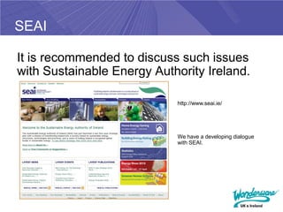 SEAI

It is recommended to discuss such issues
with Sustainable Energy Authority Ireland.

                            http://www.seai.ie/




                            We have a developing dialogue
                            with SEAI.
 