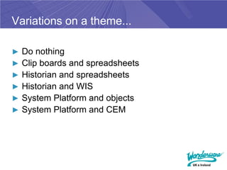 Variations on a theme...

► Do nothing
► Clip boards and spreadsheets
► Historian and spreadsheets
► Historian and WIS
► System Platform and objects
► System Platform and CEM
 