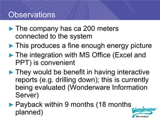 Observations
► The company has ca 200 meters
  connected to the system
► This produces a fine enough energy picture
► The integration with MS Office (Excel and
  PPT) is convenient
► They would be benefit in having interactive
  reports (e.g. drilling down); this is currently
  being evaluated (Wonderware Information
  Server)
► Payback within 9 months (18 months
  planned)
 