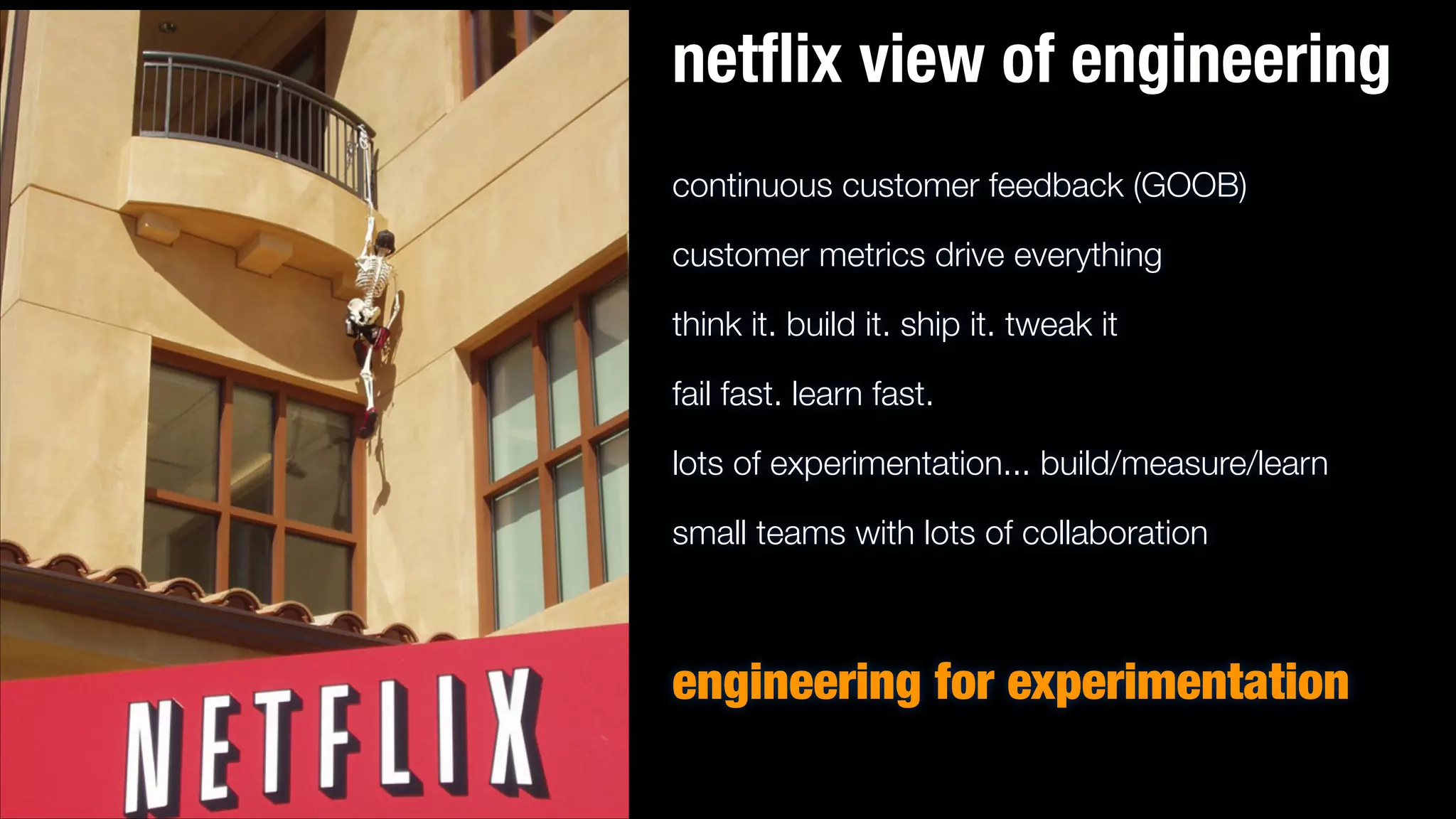 netﬂix view of engineering
continuous customer feedback (GOOB)
customer metrics drive everything
think it. build it. ship it. tweak it
fail fast. learn fast.
lots of experimentation... build/measure/learn
small teams with lots of collaboration
!

engineering for experimentation

 