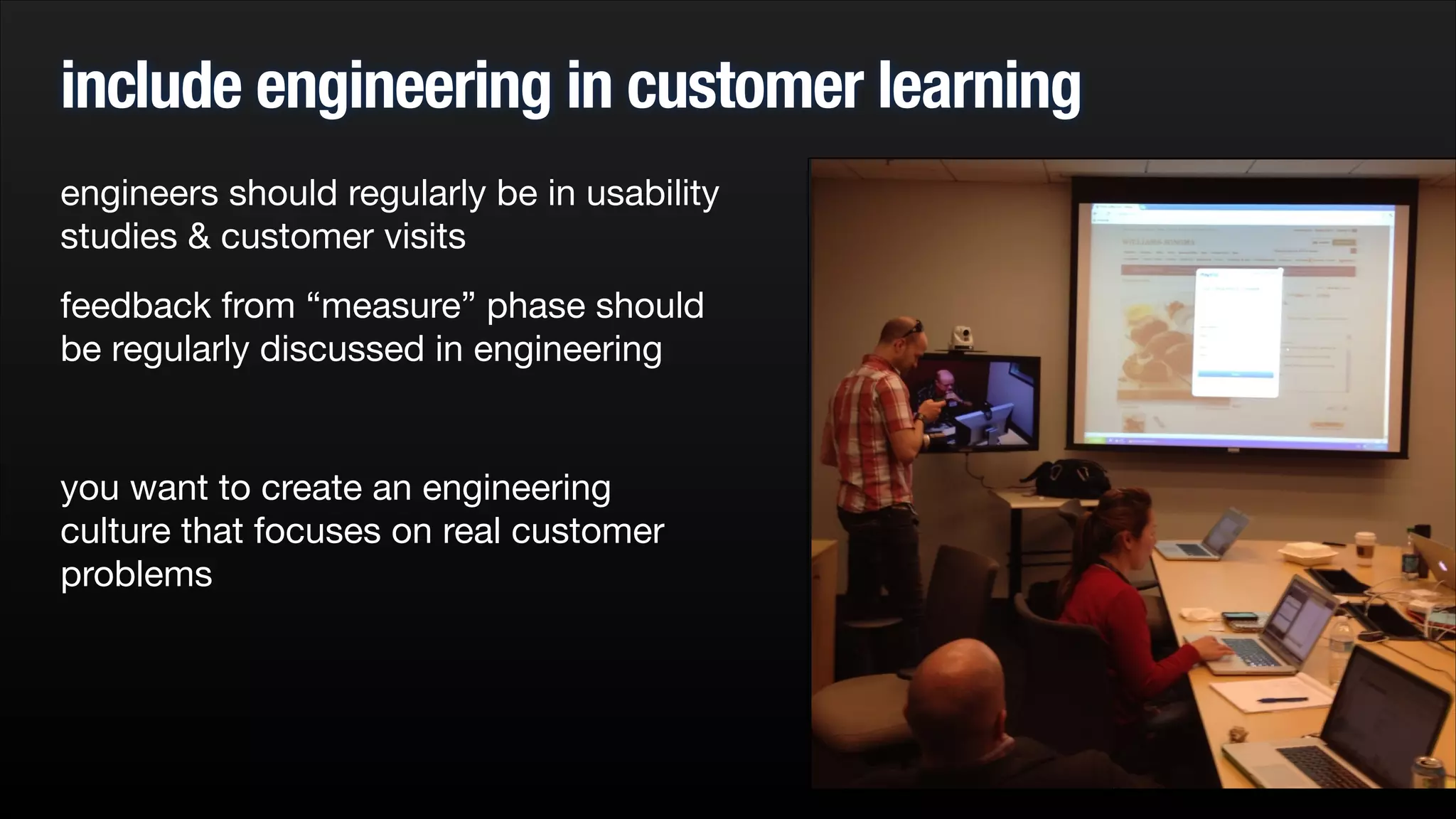 include engineering in customer learning
engineers should regularly be in usability
studies & customer visits

feedback from “measure” phase should
be regularly discussed in engineering

!

you want to create an engineering
culture that focuses on real customer
problems


 