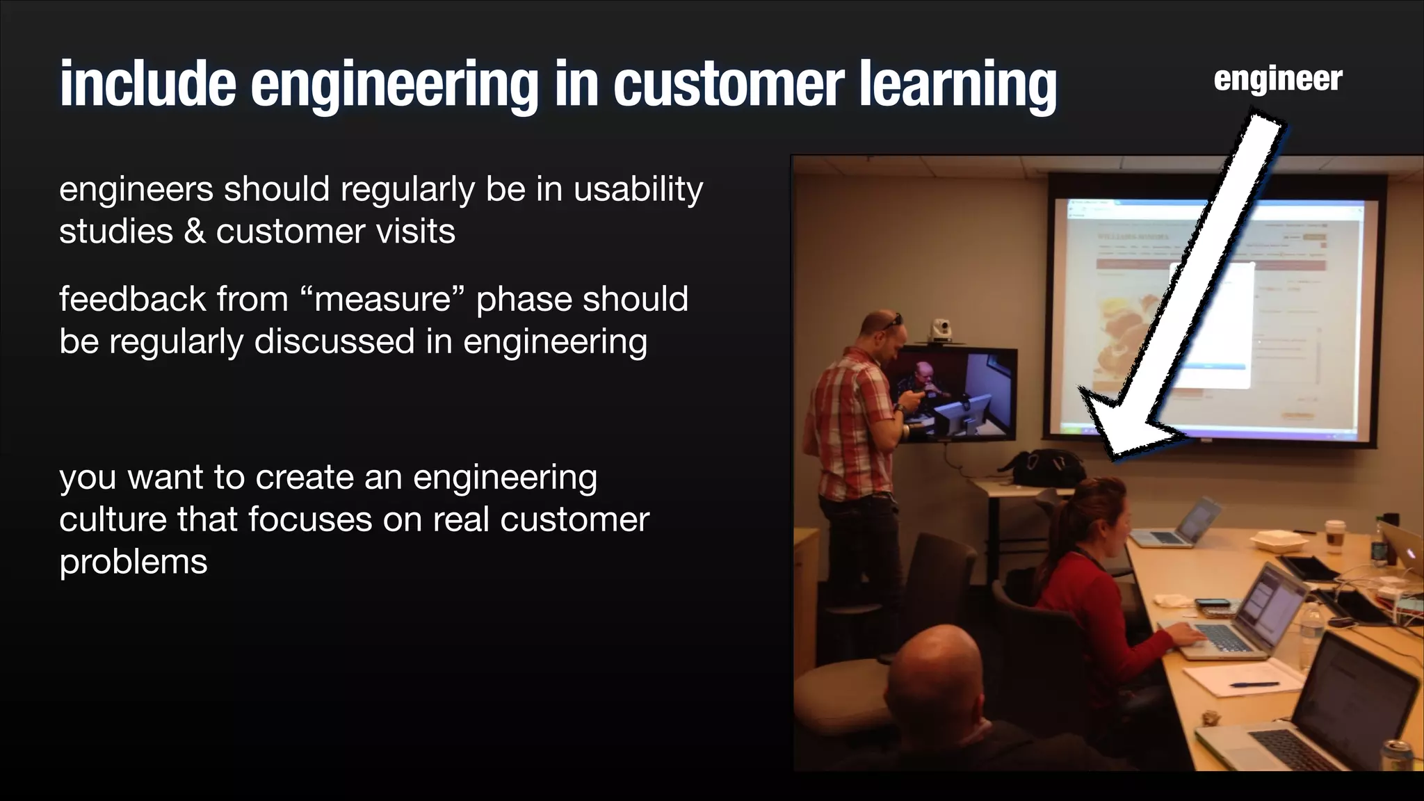 include engineering in customer learning
engineers should regularly be in usability
studies & customer visits

feedback from “measure” phase should
be regularly discussed in engineering

!

you want to create an engineering
culture that focuses on real customer
problems


engineer

 