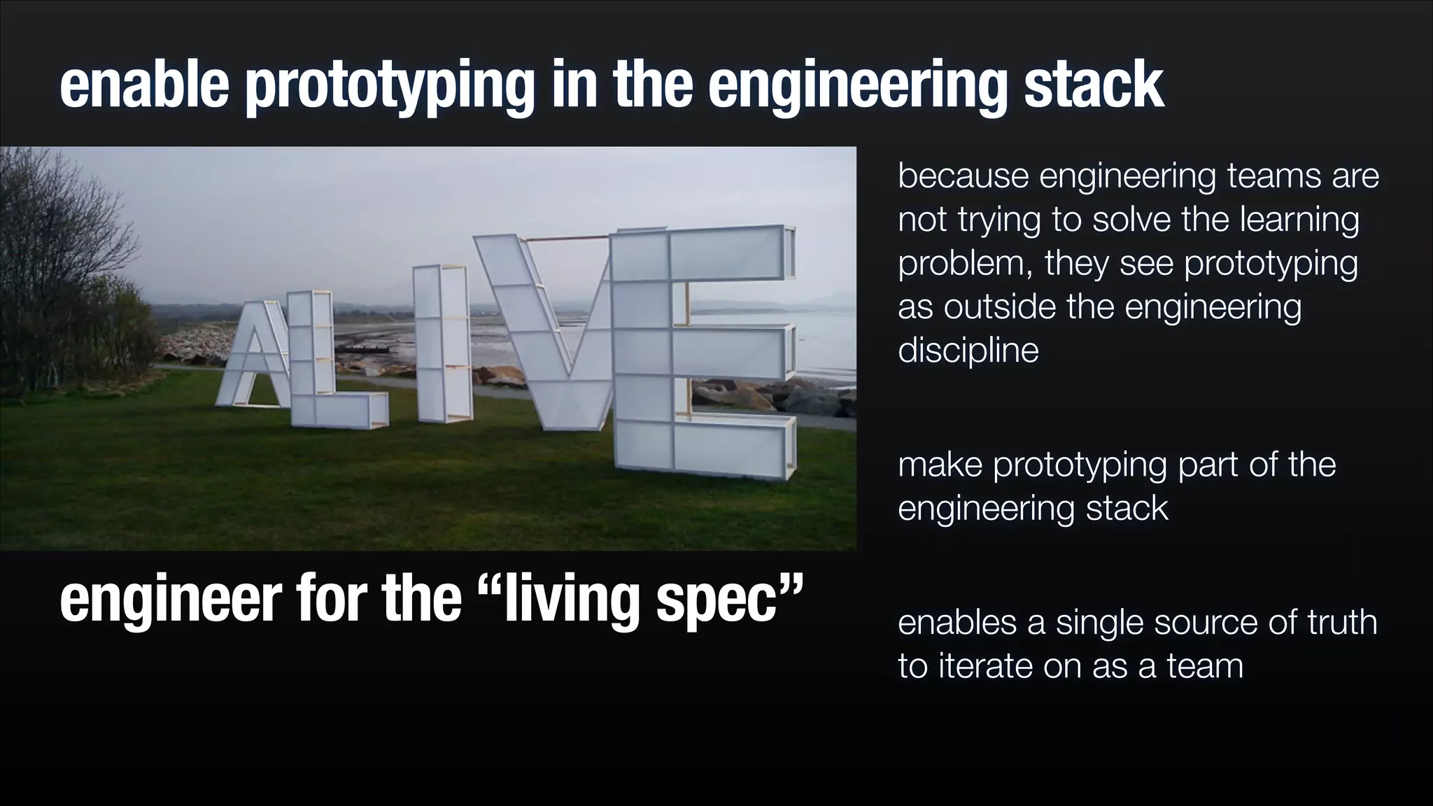 enable prototyping in the engineering stack
because engineering teams are
not trying to solve the learning
problem, they see prototyping
as outside the engineering
discipline
!

make prototyping part of the
engineering stack

engineer for the “living spec”

!

enables a single source of truth
to iterate on as a team

 
