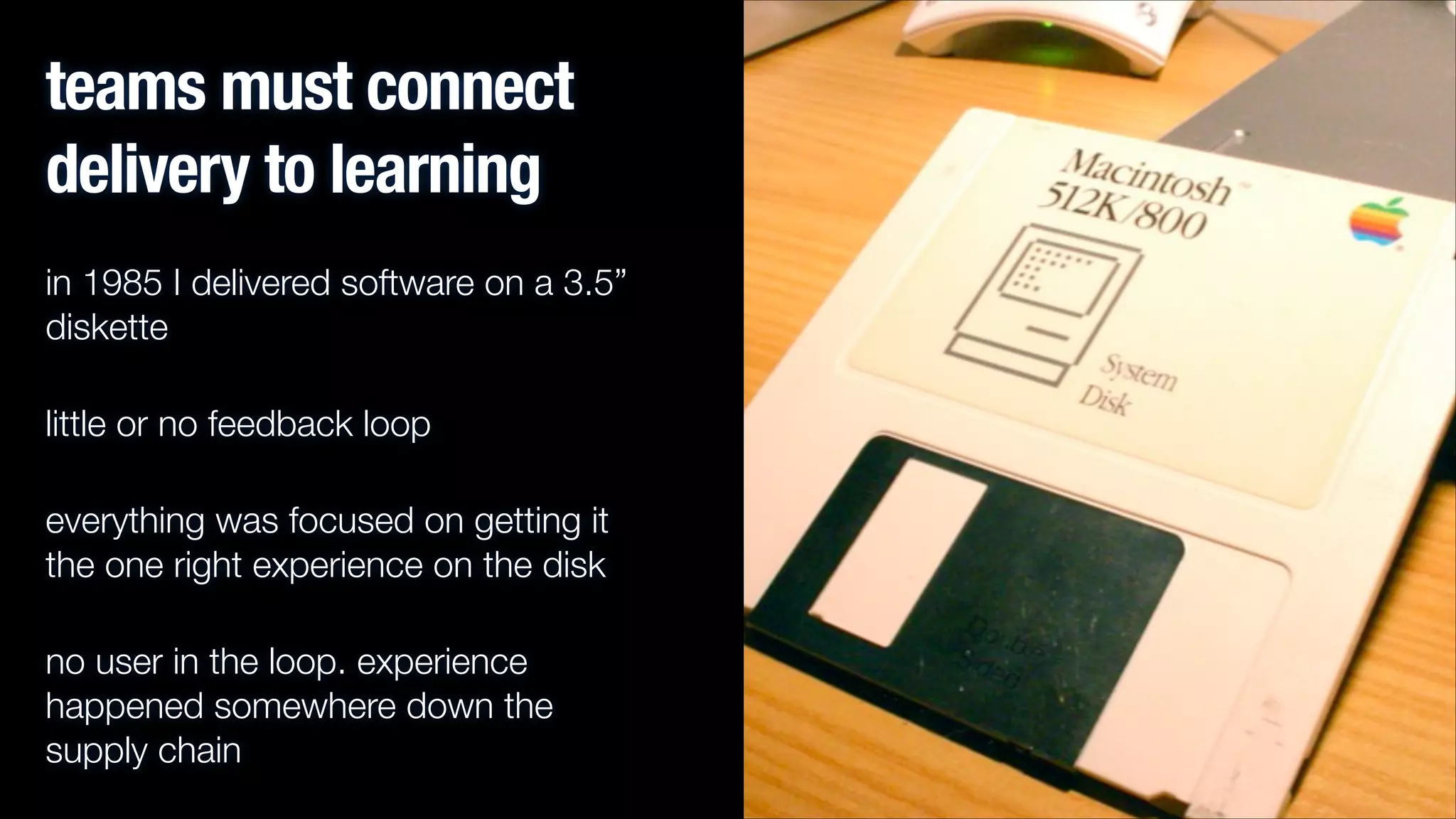 teams must connect
delivery to learning
in 1985 I delivered software on a 3.5”
diskette
little or no feedback loop
everything was focused on getting it
the one right experience on the disk
no user in the loop. experience
happened somewhere down the
supply chain

 