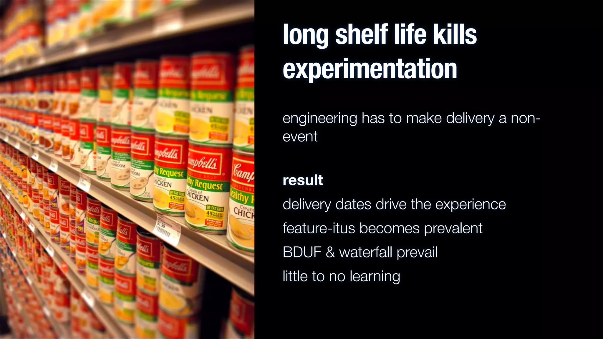 long shelf life kills
experimentation
engineering has to make delivery a nonevent
result
delivery dates drive the experience
feature-itus becomes prevalent
BDUF & waterfall prevail
little to no learning

 