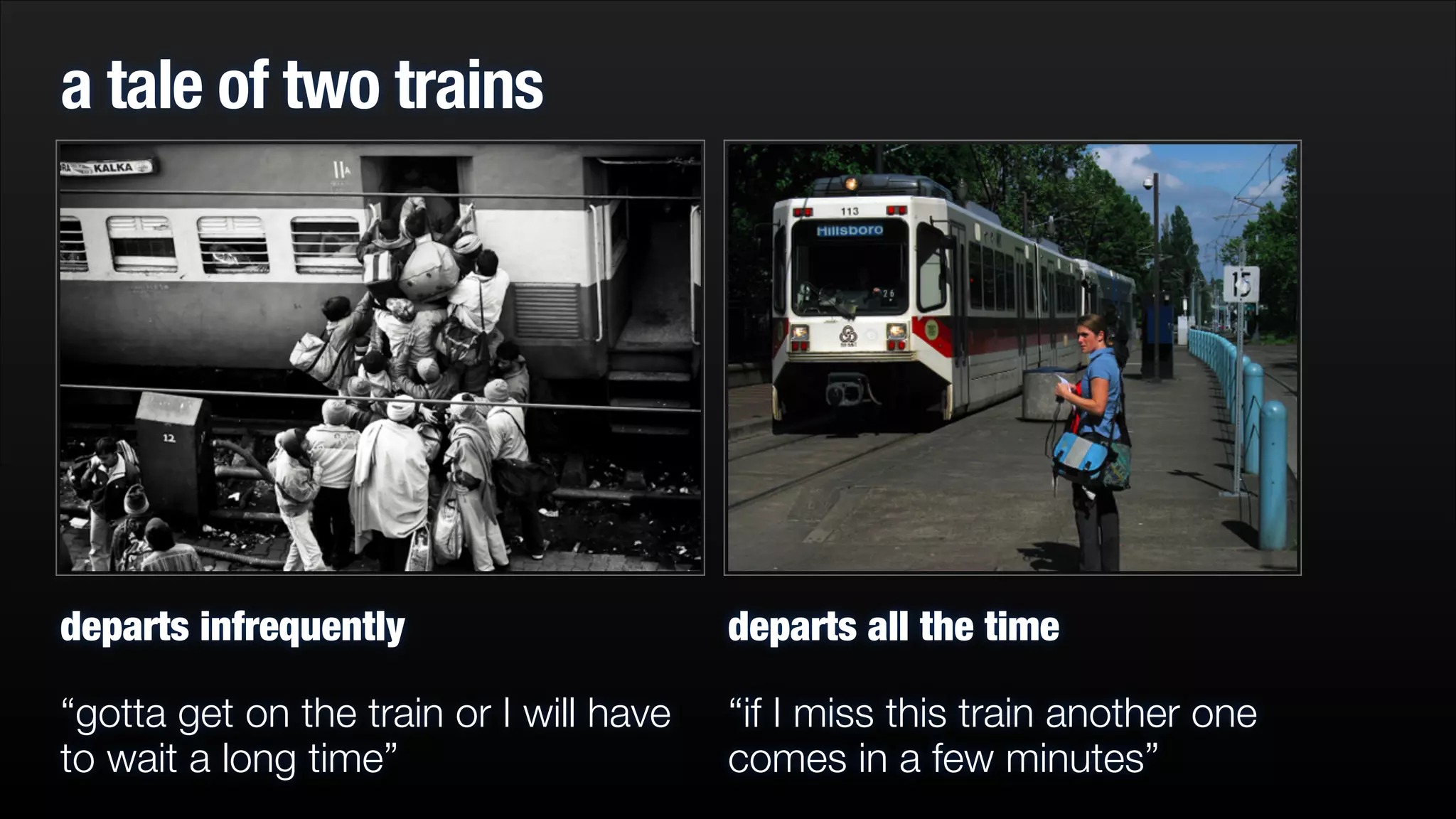 a tale of two trains

departs infrequently

departs all the time

“gotta get on the train or I will have
to wait a long time”

“if I miss this train another one
comes in a few minutes”

 