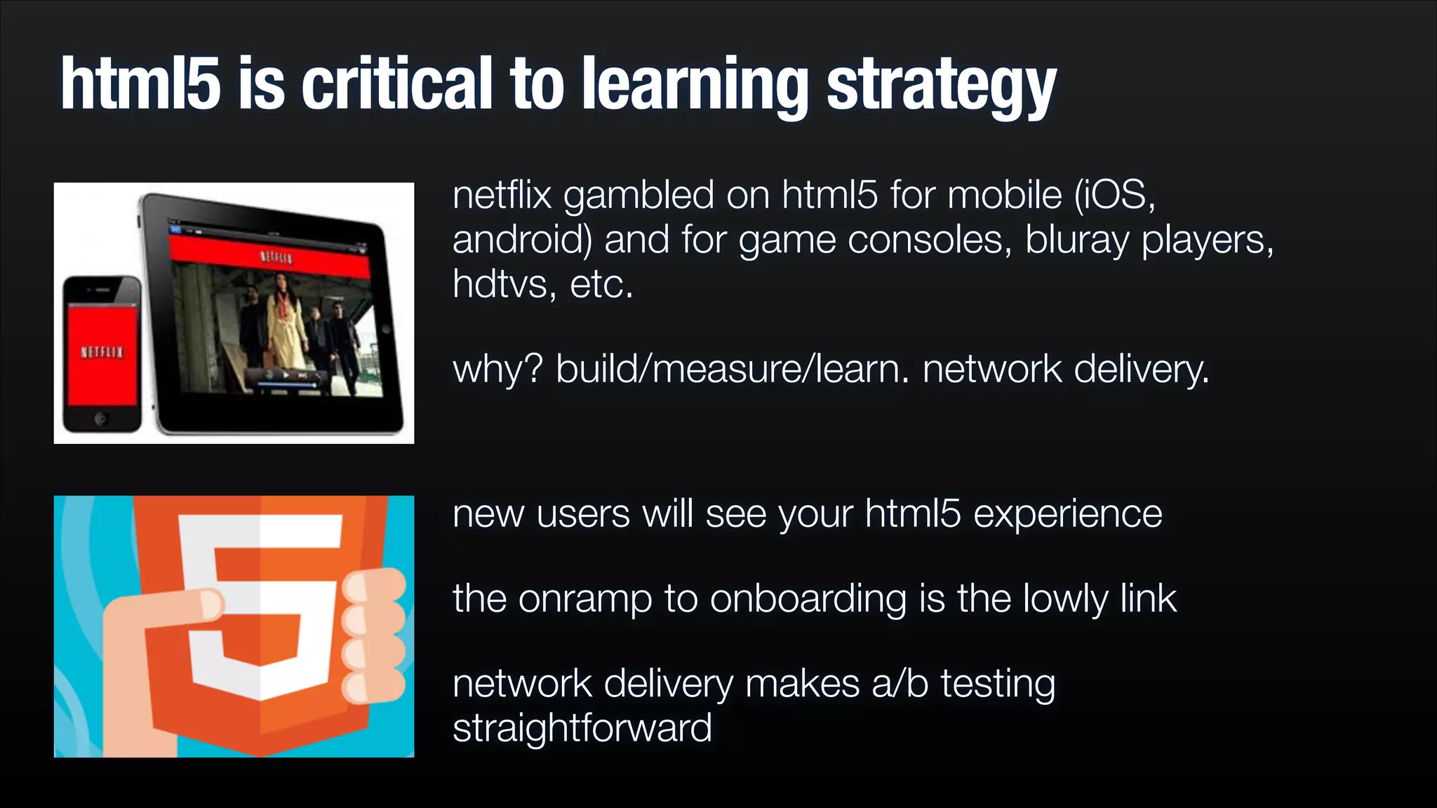 html5 is critical to learning strategy
netﬂix gambled on html5 for mobile (iOS,
android) and for game consoles, bluray players,
hdtvs, etc.
why? build/measure/learn. network delivery.
new users will see your html5 experience
the onramp to onboarding is the lowly link
network delivery makes a/b testing
straightforward

 