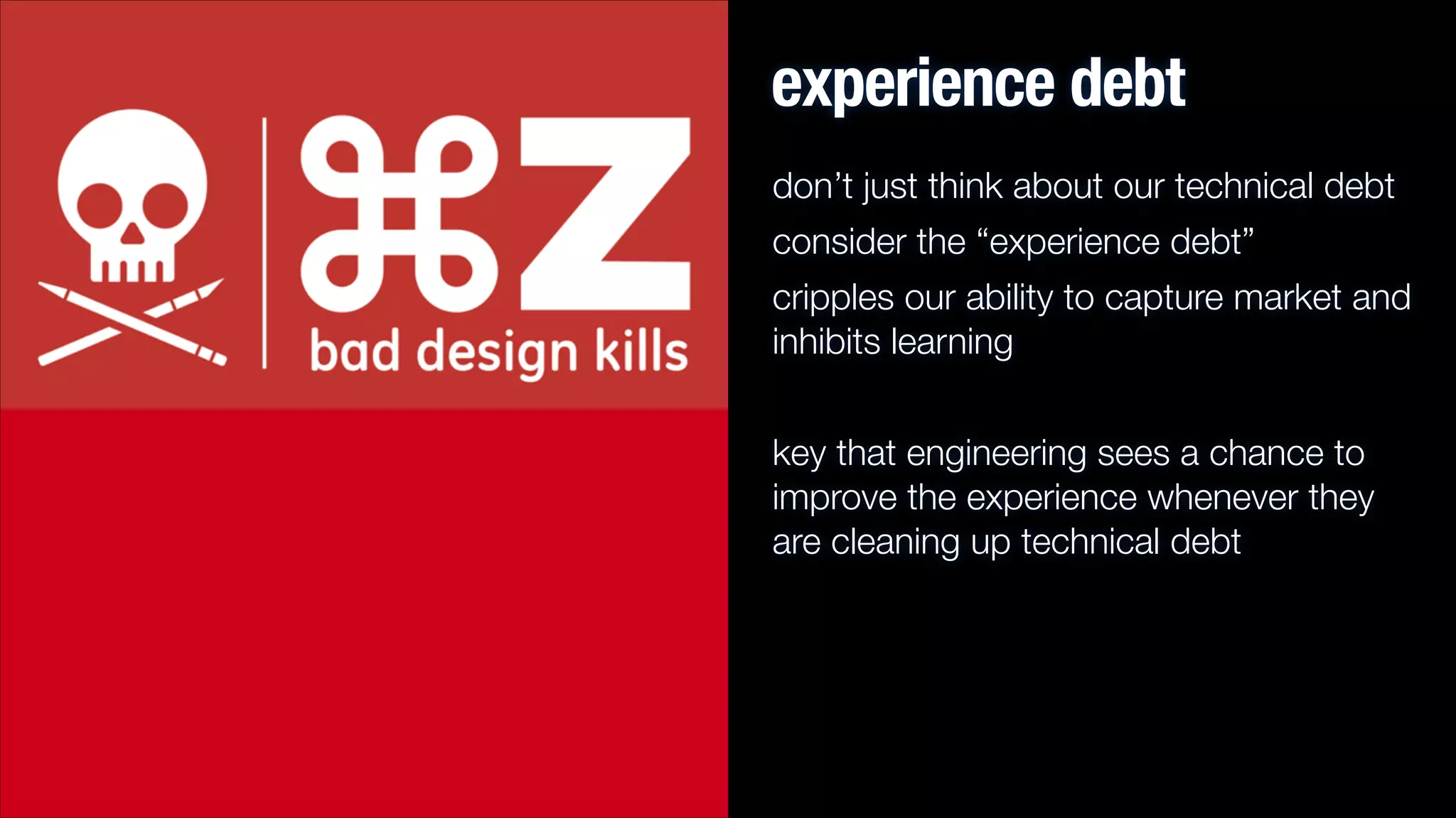 experience debt
don’t just think about our technical debt
consider the “experience debt”
cripples our ability to capture market and
inhibits learning
!

key that engineering sees a chance to
improve the experience whenever they
are cleaning up technical debt

 