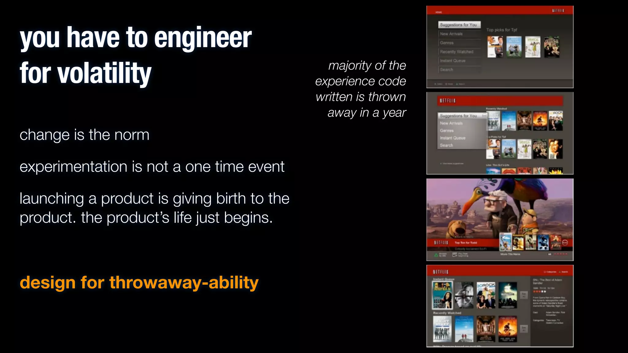 you have to engineer
for volatility
change is the norm
experimentation is not a one time event
launching a product is giving birth to the
product. the product’s life just begins.
!

design for throwaway-ability

majority of the
experience code
written is thrown
away in a year

 