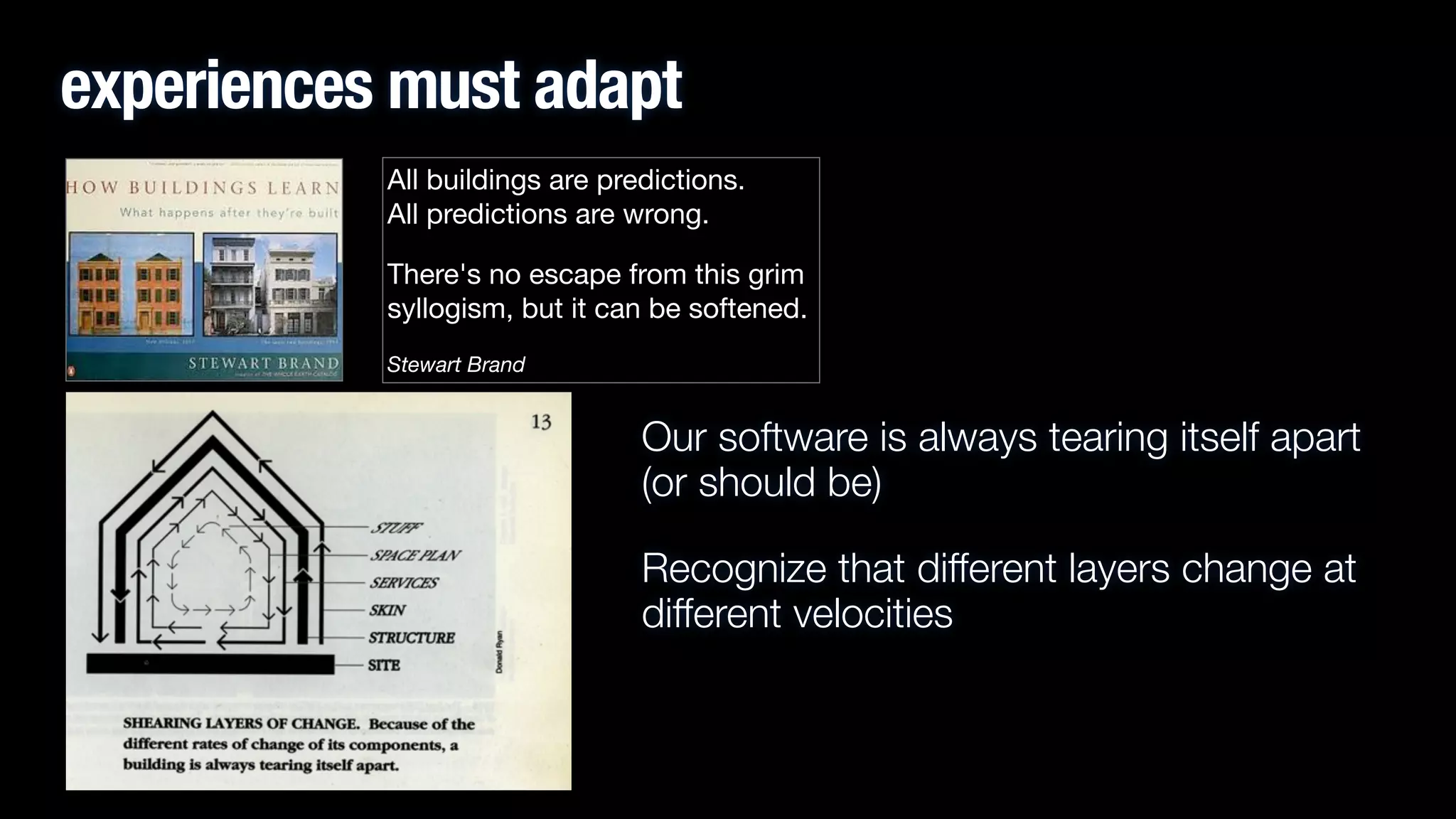 experiences must adapt
All buildings are predictions.  
All predictions are wrong. 

There's no escape from this grim
syllogism, but it can be softened.

Stewart Brand

Our software is always tearing itself apart
(or should be)
Recognize that different layers change at
different velocities

 