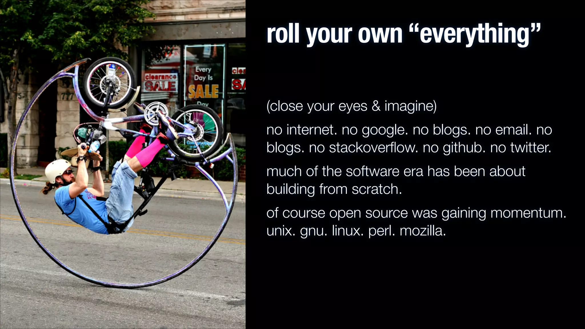 roll your own “everything”
(close your eyes & imagine)
no internet. no google. no blogs. no email. no
blogs. no stackoverﬂow. no github. no twitter.
much of the software era has been about
building from scratch.
of course open source was gaining momentum.
unix. gnu. linux. perl. mozilla.

 