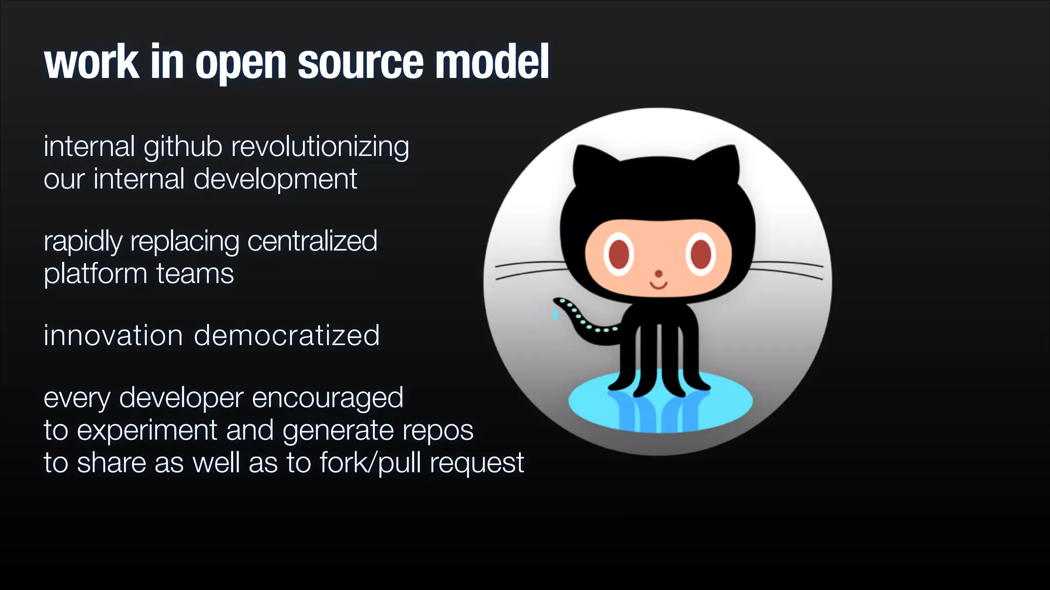 work in open source model
internal github revolutionizing  
our internal development
rapidly replacing centralized  
platform teams
innovation democratized
every developer encouraged  
to experiment and generate repos  
to share as well as to fork/pull request

 