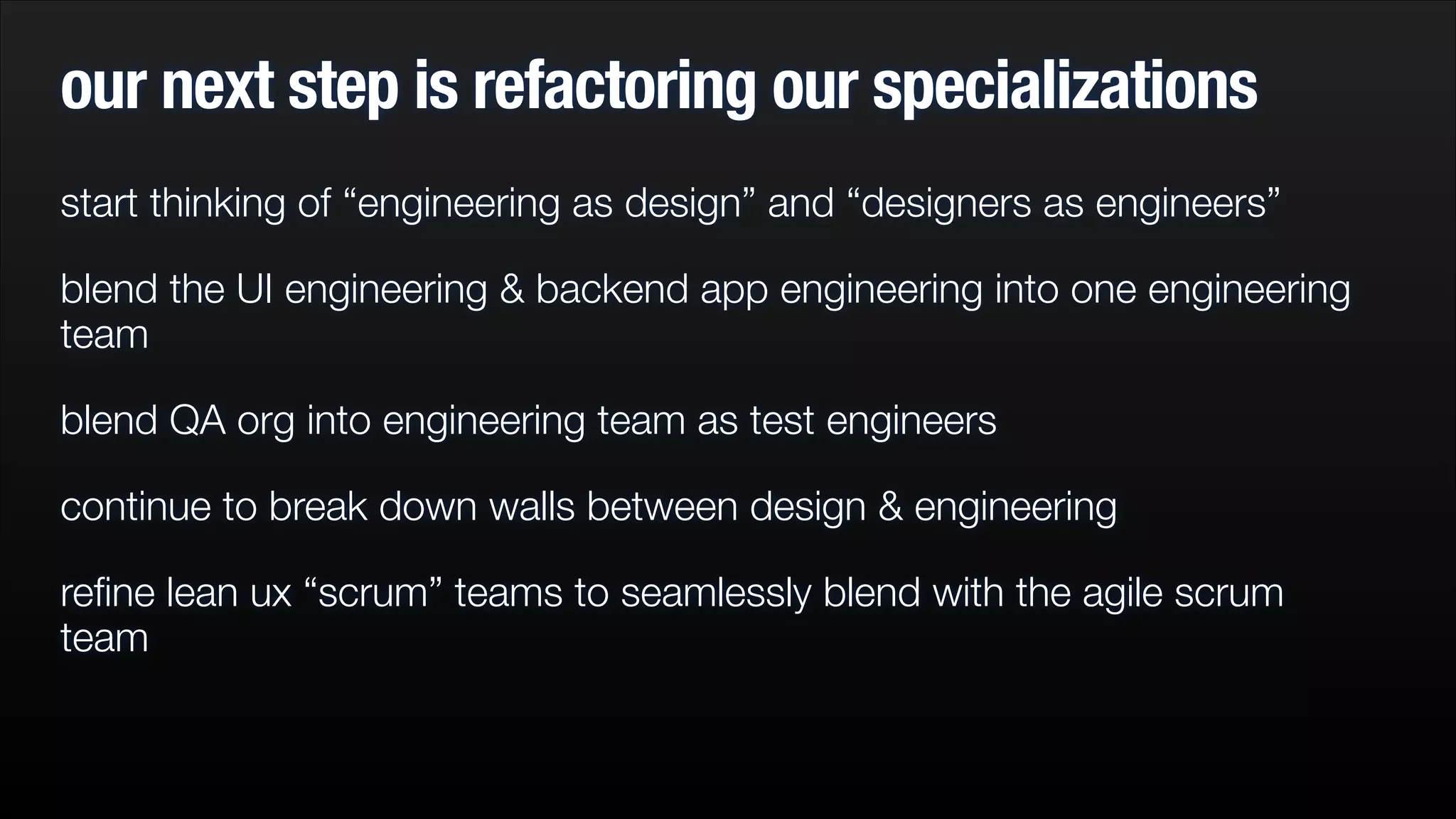 our next step is refactoring our specializations
start thinking of “engineering as design” and “designers as engineers”
blend the UI engineering & backend app engineering into one engineering
team
blend QA org into engineering team as test engineers
continue to break down walls between design & engineering
reﬁne lean ux “scrum” teams to seamlessly blend with the agile scrum
team

 