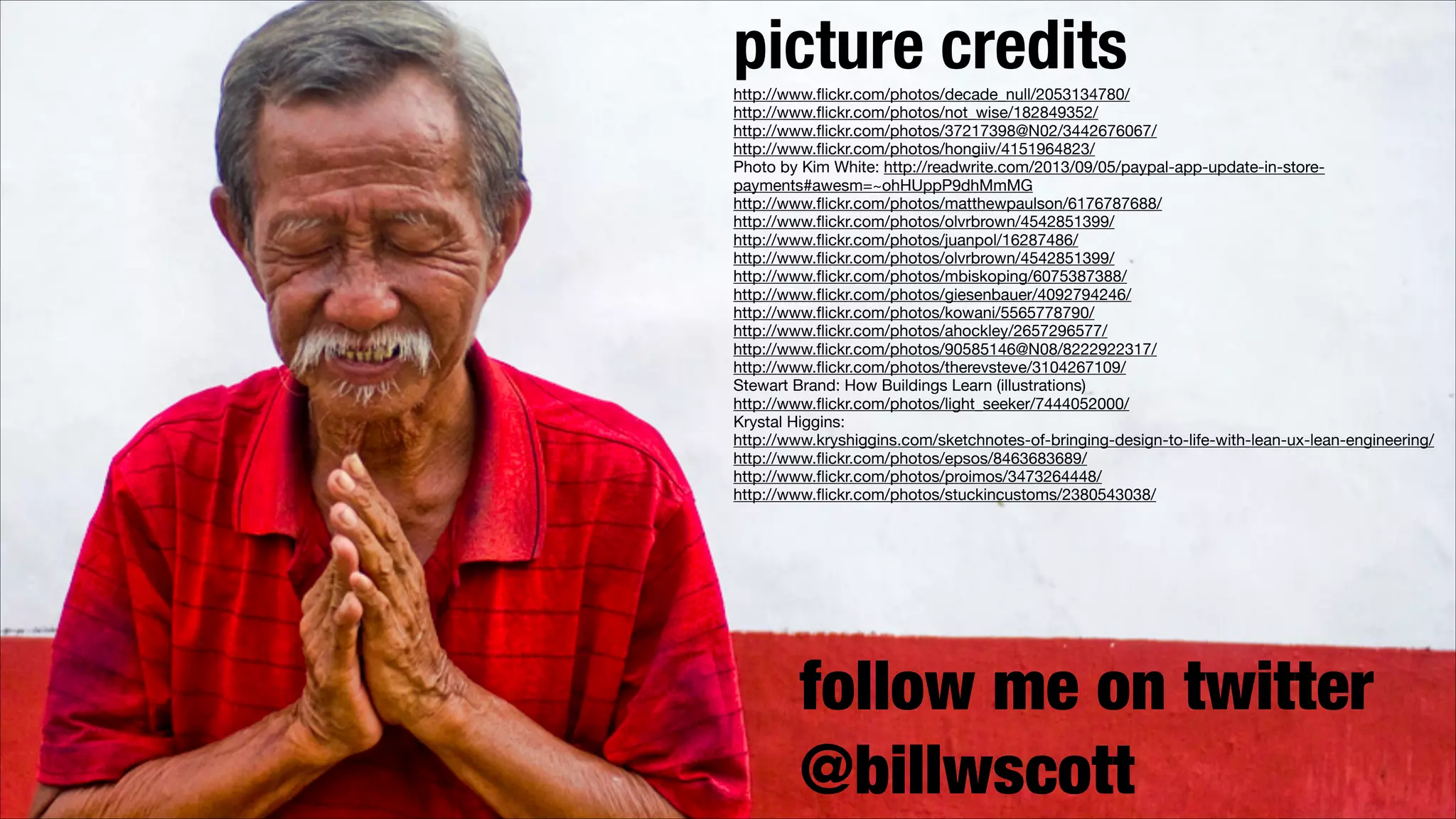 picture credits 
http://www.ﬂickr.com/photos/decade_null/2053134780/

http://www.ﬂickr.com/photos/not_wise/182849352/

http://www.ﬂickr.com/photos/37217398@N02/3442676067/

http://www.ﬂickr.com/photos/hongiiv/4151964823/

Photo by Kim White: http://readwrite.com/2013/09/05/paypal-app-update-in-storepayments#awesm=~ohHUppP9dhMmMG

http://www.ﬂickr.com/photos/matthewpaulson/6176787688/

http://www.ﬂickr.com/photos/olvrbrown/4542851399/

http://www.ﬂickr.com/photos/juanpol/16287486/

http://www.ﬂickr.com/photos/olvrbrown/4542851399/

designing web interfaces 
http://www.ﬂickr.com/photos/mbiskoping/6075387388/

http://www.ﬂickr.com/photos/giesenbauer/4092794246/

O’Reilly
http://www.ﬂickr.com/photos/kowani/5565778790/

http://www.ﬂickr.com/photos/ahockley/2657296577/

http://www.ﬂickr.com/photos/90585146@N08/8222922317/

http://www.ﬂickr.com/photos/therevsteve/3104267109/

Stewart Brand: How Buildings Learn (illustrations)

http://www.ﬂickr.com/photos/light_seeker/7444052000/

Krystal Higgins: 

http://www.kryshiggins.com/sketchnotes-of-bringing-design-to-life-with-lean-ux-lean-engineering/

http://www.ﬂickr.com/photos/epsos/8463683689/

http://www.ﬂickr.com/photos/proimos/3473264448/

http://www.ﬂickr.com/photos/stuckincustoms/2380543038/

!

follow me on twitter
@billwscott

 