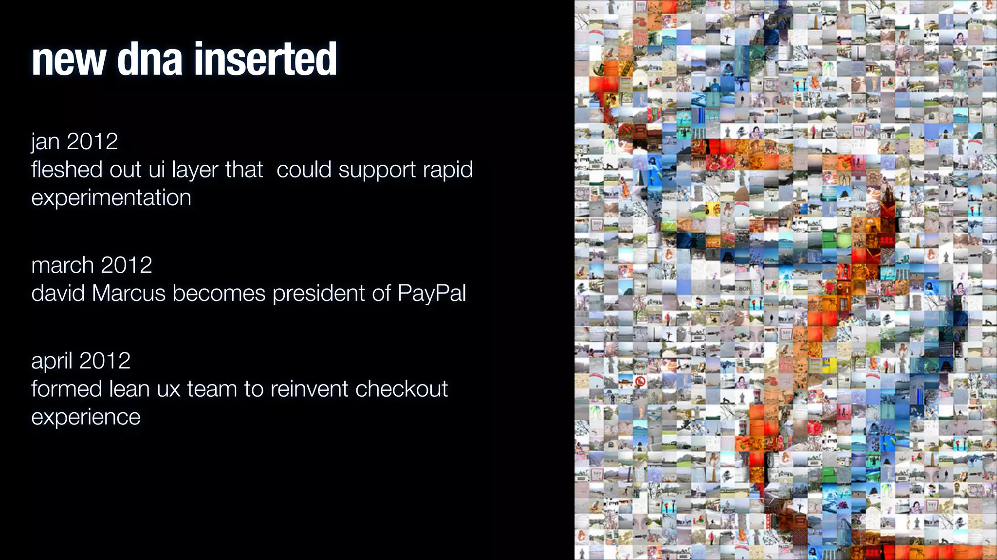 new dna inserted
jan 2012 
ﬂeshed out ui layer that could support rapid
experimentation
march 2012 
david Marcus becomes president of PayPal
april 2012 
formed lean ux team to reinvent checkout
experience

 