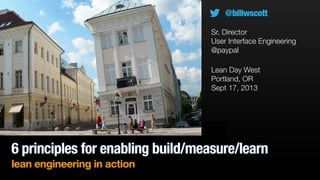6 principles for enabling build/measure/learn
lean engineering in action
Lean Day West
Portland, OR
Sept 17, 2013
@billwscott
Sr. Director
User Interface Engineering
@paypal
 