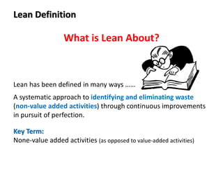 Lean Definition
Lean has been defined in many ways ……
A systematic approach to identifying and eliminating waste
(non-value added activities) through continuous improvements
in pursuit of perfection.
Key Term:
None-value added activities (as opposed to value-added activities)
What is Lean About?
 