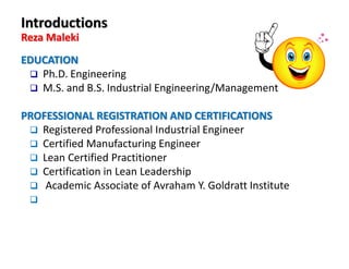 EDUCATION
Ph.D. Engineering
M.S. and B.S. Industrial Engineering/Management
PROFESSIONAL REGISTRATION AND CERTIFICATIONS
Registered Professional Industrial Engineer
Certified Manufacturing Engineer
Lean Certified Practitioner
Certification in Lean Leadership
Academic Associate of Avraham Y. Goldratt Institute
Introductions
Reza Maleki
 