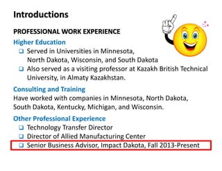 PROFESSIONAL WORK EXPERIENCE
Higher Education
Served in Universities in Minnesota,
North Dakota, Wisconsin, and South Dakota
Also served as a visiting professor at Kazakh British Technical
University, in Almaty Kazakhstan.
Consulting and Training
Have worked with companies in Minnesota, North Dakota,
South Dakota, Kentucky, Michigan, and Wisconsin.
Other Professional Experience
Technology Transfer Director
Director of Allied Manufacturing Center
Senior Business Advisor, Impact Dakota, Fall 2013-Present
Introductions
 