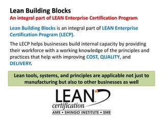Lean Building Blocks
An integral part of LEAN Enterprise Certification Program
Lean Building Blocks is an integral part of LEAN Enterprise
Certification Program (LECP).
The LECP helps businesses build internal capacity by providing
their workforce with a working knowledge of the principles and
practices that help with improving COST, QUALITY, and
DELIVERY.
Lean tools, systems, and principles are applicable not just to
manufacturing but also to other businesses as well
 