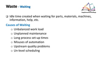 Waste - Waiting
Idle time created when waiting for parts, materials, machines,
information, help, etc.
Causes of Waiting
o Unbalanced work load
o Unplanned maintenance
o Long process set-up times
o Misuses of automation
o Upstream quality problems
o Un-level scheduling
 