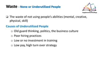 Waste - None or Underutilized People
The waste of not using people’s abilities (mental, creative,
physical, skill)
Causes of Underutilized People
o Old guard thinking, politics, the business culture
o Poor hiring practices
o Low or no investment in training
o Low pay, high turn over strategy
 