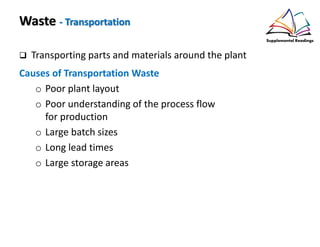 Waste - Transportation
Transporting parts and materials around the plant
Causes of Transportation Waste
o Poor plant layout
o Poor understanding of the process flow
for production
o Large batch sizes
o Long lead times
o Large storage areas
 