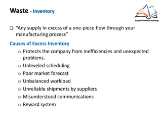 Waste - Inventory
“Any supply in excess of a one-piece flow through your
manufacturing process”
Causes of Excess Inventory
o Protects the company from inefficiencies and unexpected
problems.
o Unleveled scheduling
o Poor market forecast
o Unbalanced workload
o Unreliable shipments by suppliers
o Misunderstood communications
o Reward system
 