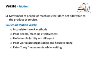 Waste - Motion
Movement of people or machines that does not add value to
the product or service.
Causes of Motion Waste
o Inconsistent work methods
o Poor people/machine effectiveness
o Unfavorable facility or cell layout
o Poor workplace organization and housekeeping
o Extra “busy” movements while waiting
 