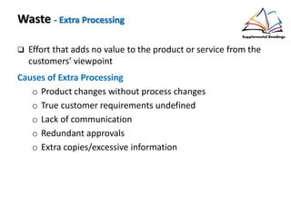 Waste - Extra Processing
Effort that adds no value to the product or service from the
customers’ viewpoint
Causes of Extra Processing
o Product changes without process changes
o True customer requirements undefined
o Lack of communication
o Redundant approvals
o Extra copies/excessive information
 
