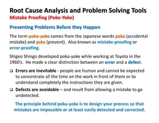 Mistake Proofing (Poke-Yoke)
Root Cause Analysis and Problem Solving Tools
The term poka-yoke comes from the Japanese words poka (accidental
mistake) and yoke (prevent). Also known as mistake-proofing or
error-proofing.
Shigeo Shingo developed poka-yoke while working at Toyota in the
1960’s. He made a clear distinction between an error and a defect.
Errors are inevitable - people are human and cannot be expected
to concentrate all the time on the work in front of them or to
understand completely the instructions they are given.
Defects are avoidable – and result from allowing a mistake to go
undetected.
The principle behind poka-yoke is to design your process so that
mistakes are impossible or at least easily detected and corrected.
Preventing Problems Before they Happen
 
