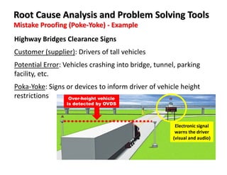 Mistake Proofing (Poke-Yoke) - Example
Root Cause Analysis and Problem Solving Tools
Highway Bridges Clearance Signs
Customer (supplier): Drivers of tall vehicles
Potential Error: Vehicles crashing into bridge, tunnel, parking
facility, etc.
Poka-Yoke: Signs or devices to inform driver of vehicle height
restrictions Over-height vehicle
is detected by OVDS
Electronic signal
warns the driver
(visual and audio)
 