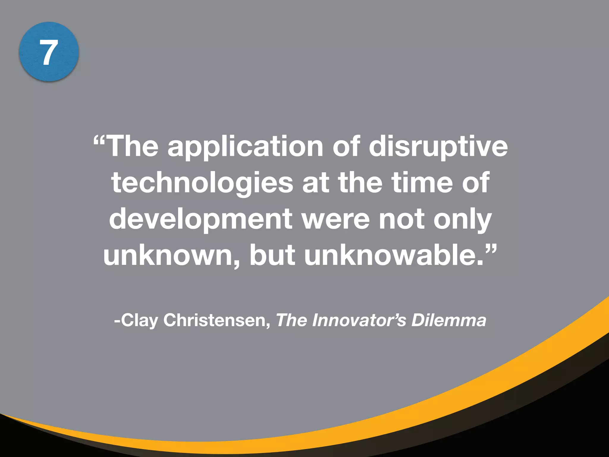 “The application of disruptive 
technologies at the time of 
development were not only 
unknown, but unknowable.” 
! 
-Clay Christensen, The Innovator’s Dilemma 
7 
 