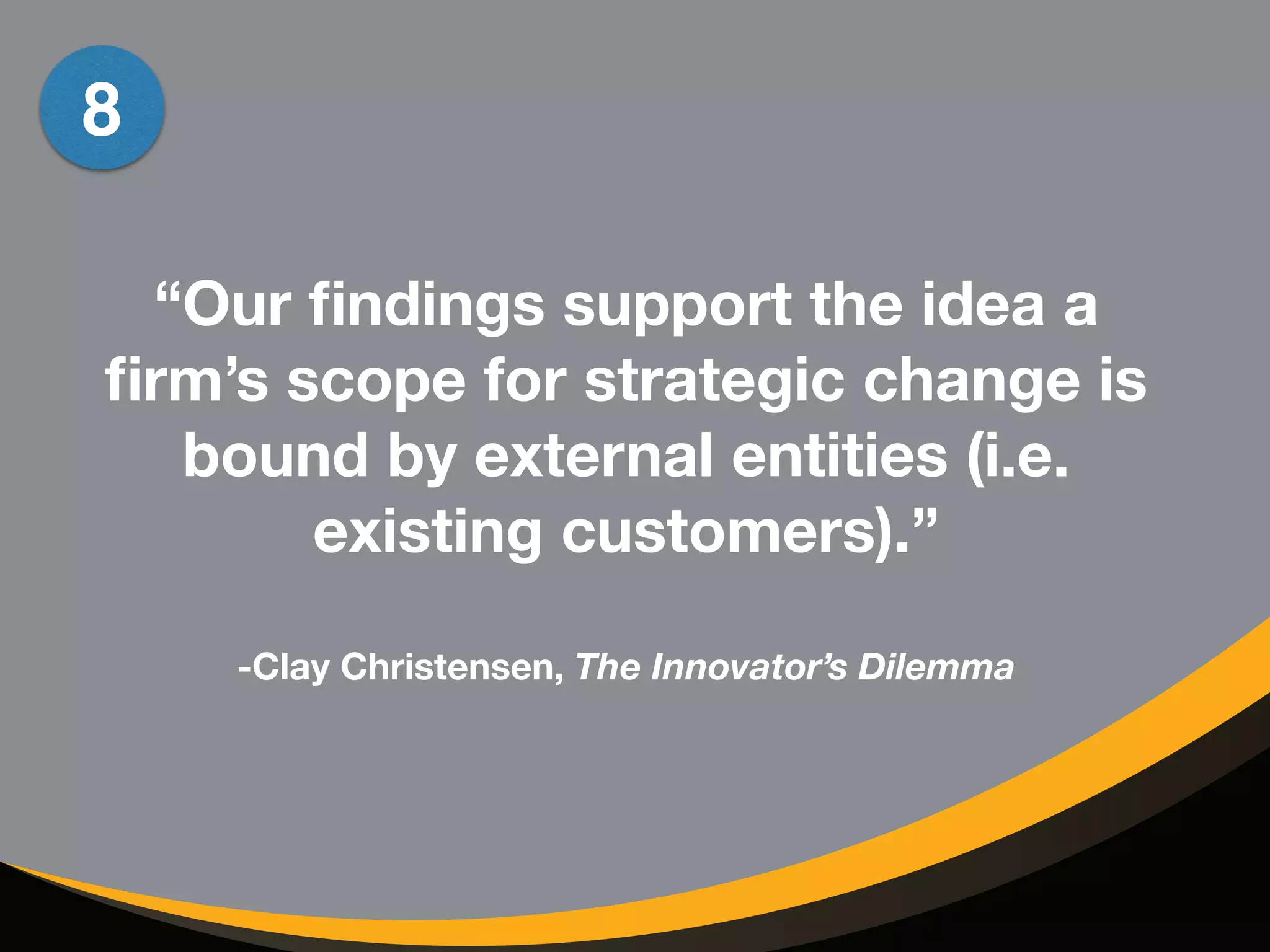 “Our findings support the idea a 
firm’s scope for strategic change is 
bound by external entities (i.e. 
existing customers).” 
! 
-Clay Christensen, The Innovator’s Dilemma 
8 
 