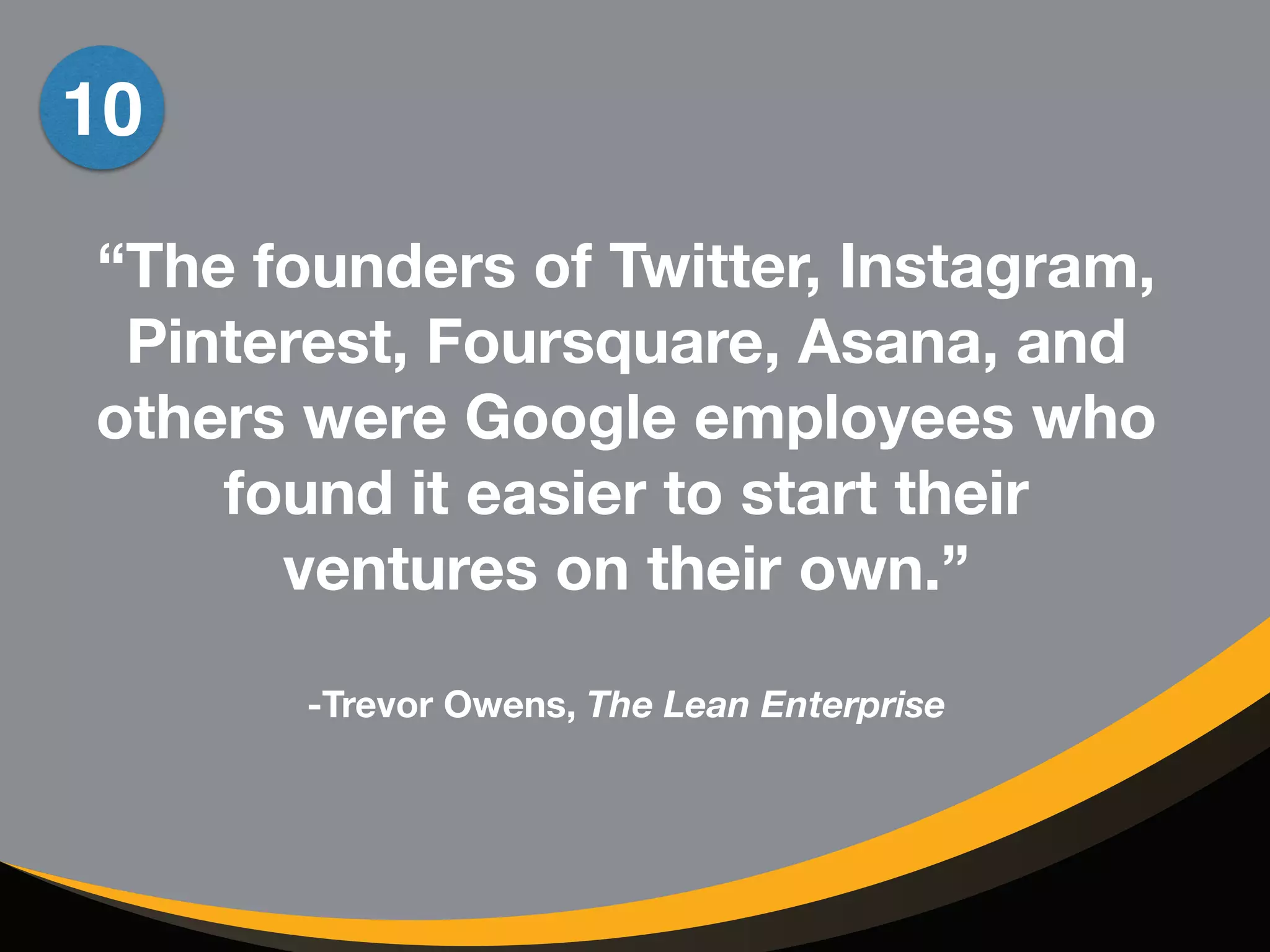10 
“The founders of Twitter, Instagram, 
Pinterest, Foursquare, Asana, and 
others were Google employees who 
found it easier to start their 
ventures on their own.” 
! 
-Trevor Owens, The Lean Enterprise 
 