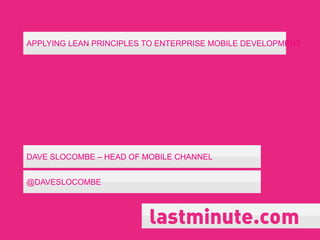 APPLYING LEAN PRINCIPLES TO ENTERPRISE MOBILE DEVELOPMENT




DAVE SLOCOMBE – HEAD OF MOBILE CHANNEL


@DAVESLOCOMBE
 