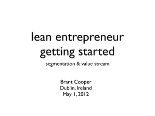 lean entrepreneur
  getting started
  segmentation & value stream


        Brant Cooper
        Dublin, Ireland
         May 1, 2012
 