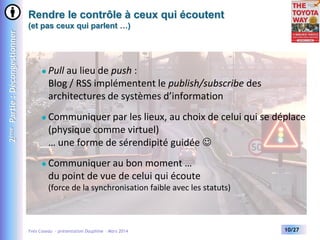 2ème Partie : Décongestionner

Rendre le contrôle à ceux qui écoutent
(et pas ceux qui parlent …)



Pull au lieu de push :
Blog / RSS implémentent le publish/subscribe des
architectures de systèmes d’information



Communiquer par les lieux, au choix de celui qui se déplace
(physique comme virtuel)
… une forme de sérendipité guidée 



Communiquer au bon moment …
du point de vue de celui qui écoute
(force de la synchronisation faible avec les statuts)

Yves Caseau - présentation Dauphine – Mars 2014

10/27

 