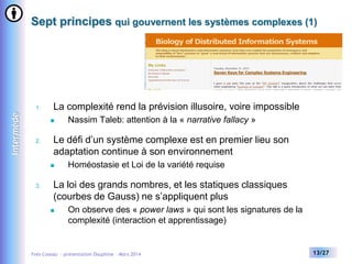 Sept principes qui gouvernent les systèmes complexes (1)

Intermède

1.

La complexité rend la prévision illusoire, voire impossible


2.

Le défi d’un système complexe est en premier lieu son
adaptation continue à son environnement


3.

Nassim Taleb: attention à la « narrative fallacy »

Homéostasie et Loi de la variété requise

La loi des grands nombres, et les statiques classiques
(courbes de Gauss) ne s’appliquent plus


On observe des « power laws » qui sont les signatures de la
complexité (interaction et apprentissage)

Yves Caseau - présentation Dauphine – Mars 2014

13/27

 