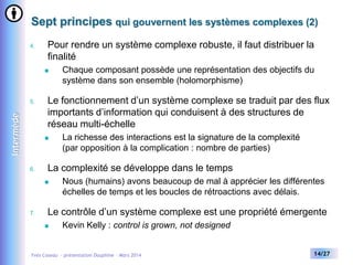 Sept principes qui gouvernent les systèmes complexes (2)
4.

Pour rendre un système complexe robuste, il faut distribuer la
finalité


Intermède

5.

Le fonctionnement d’un système complexe se traduit par des flux
importants d’information qui conduisent à des structures de
réseau multi-échelle


6.

La richesse des interactions est la signature de la complexité
(par opposition à la complication : nombre de parties)

La complexité se développe dans le temps


7.

Chaque composant possède une représentation des objectifs du
système dans son ensemble (holomorphisme)

Nous (humains) avons beaucoup de mal à apprécier les différentes
échelles de temps et les boucles de rétroactions avec délais.

Le contrôle d’un système complexe est une propriété émergente


Kevin Kelly : control is grown, not designed

Yves Caseau - présentation Dauphine – Mars 2014

14/27

 