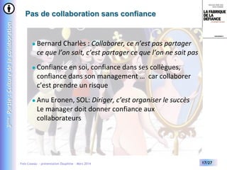 3ème Partie : Culture de la collaboration

Pas de collaboration sans confiance



Bernard Charlès : Collaborer, ce n’est pas partager
ce que l’on sait, c’est partager ce que l’on ne sait pas



Confiance en soi, confiance dans ses collègues,
confiance dans son management … car collaborer
c’est prendre un risque



Anu Eronen, SOL: Diriger, c’est organiser le succès
Le manager doit donner confiance aux
collaborateurs

Yves Caseau - présentation Dauphine – Mars 2014

17/27

 